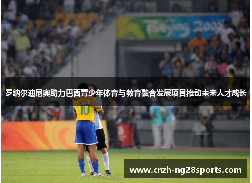 罗纳尔迪尼奥助力巴西青少年体育与教育融合发展项目推动未来人才成长