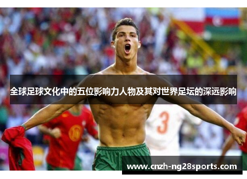 全球足球文化中的五位影响力人物及其对世界足坛的深远影响