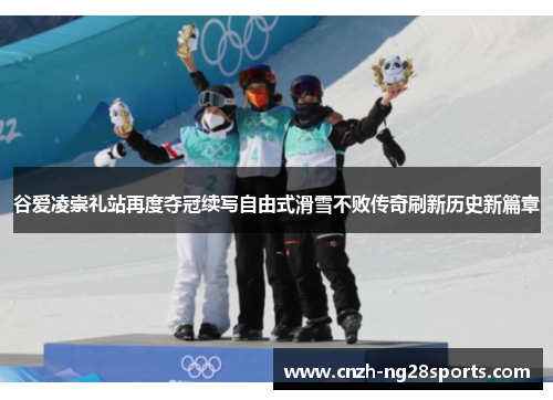 谷爱凌崇礼站再度夺冠续写自由式滑雪不败传奇刷新历史新篇章