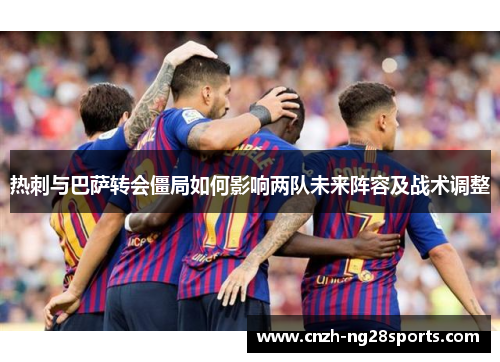 热刺与巴萨转会僵局如何影响两队未来阵容及战术调整