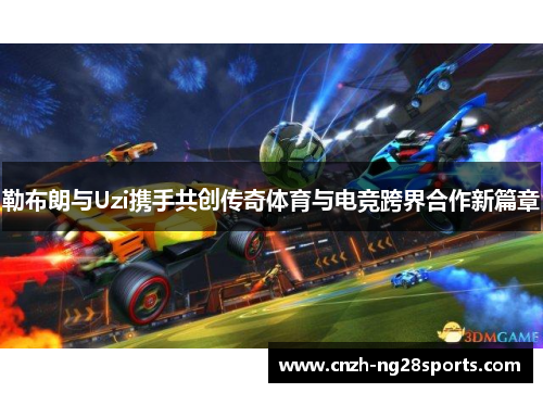 勒布朗与Uzi携手共创传奇体育与电竞跨界合作新篇章
