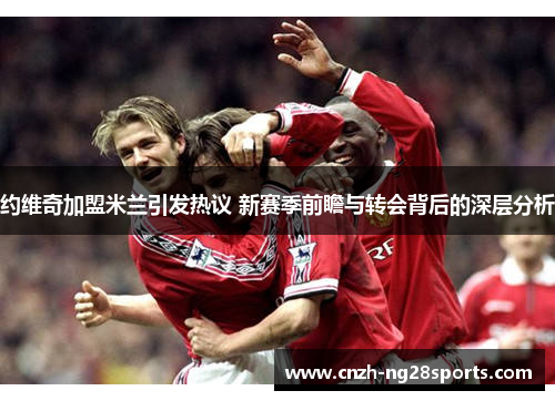 约维奇加盟米兰引发热议 新赛季前瞻与转会背后的深层分析