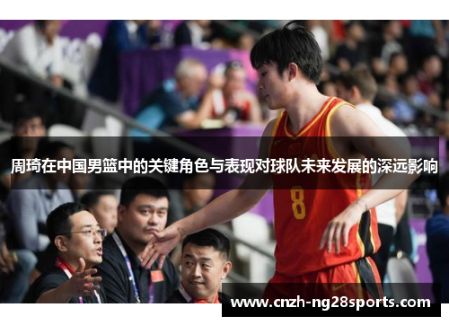 周琦在中国男篮中的关键角色与表现对球队未来发展的深远影响