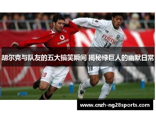 胡尔克与队友的五大搞笑瞬间 揭秘绿巨人的幽默日常