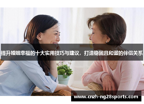 提升婚姻幸福的十大实用技巧与建议，打造稳固且和谐的伴侣关系
