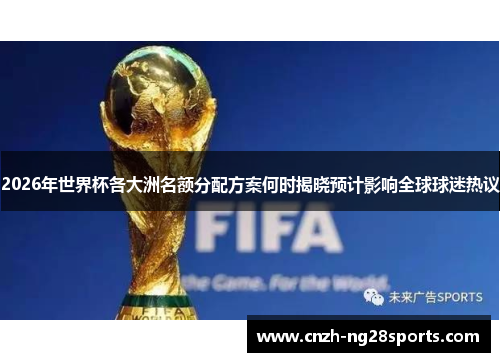 2026年世界杯各大洲名额分配方案何时揭晓预计影响全球球迷热议