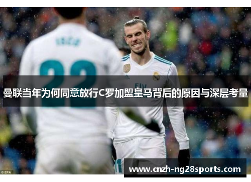 曼联当年为何同意放行C罗加盟皇马背后的原因与深层考量 曼联当年为何同意放行C罗加盟皇马背后的原因与深层考量
