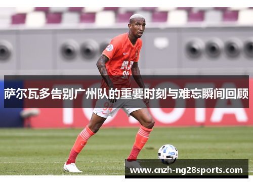 萨尔瓦多告别广州队的重要时刻与难忘瞬间回顾