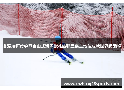 谷爱凌再度夺冠自由式滑雪崇礼站彰显霸主地位成就世界级巅峰 谷爱凌再度夺冠自由式滑雪崇礼站彰显霸主地位成就世界级巅峰