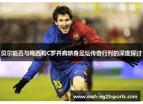 贝尔能否与梅西和C罗并肩跻身足坛传奇行列的深度探讨