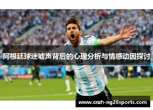 阿根廷球迷嘘声背后的心理分析与情感动因探讨 阿根廷球迷嘘声背后的心理分析与情感动因探讨