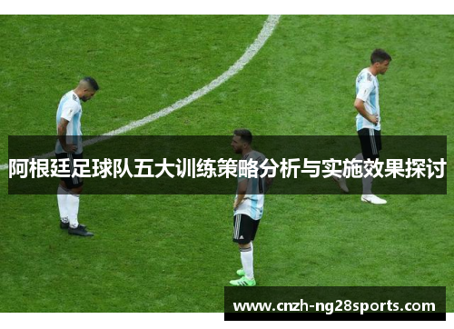 阿根廷足球队五大训练策略分析与实施效果探讨 阿根廷足球队五大训练策略分析与实施效果探讨