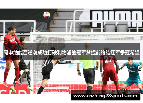 阿申纳能否逆袭成功打破利物浦的冠军梦提前终结红军争冠希望 阿申纳能否逆袭成功打破利物浦的冠军梦提前终结红军争冠希望