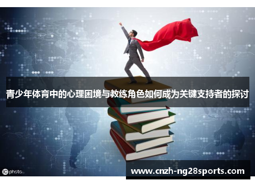 青少年体育中的心理困境与教练角色如何成为关键支持者的探讨 青少年体育中的心理困境与教练角色如何成为关键支持者的探讨