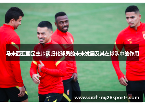 马来西亚国足主帅谈归化球员的未来发展及其在球队中的作用 马来西亚国足主帅谈归化球员的未来发展及其在球队中的作用