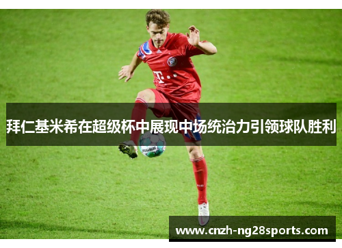 拜仁基米希在超级杯中展现中场统治力引领球队胜利