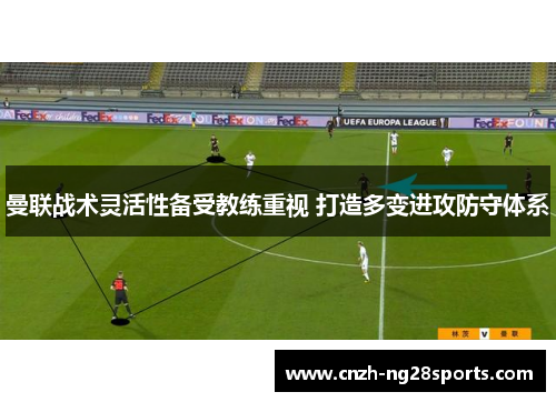曼联战术灵活性备受教练重视 打造多变进攻防守体系 曼联战术灵活性备受教练重视 打造多变进攻防守体系