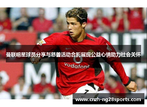 曼联明星球员分享与慈善活动合影展现公益心情助力社会关怀