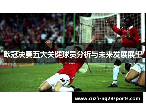 欧冠决赛五大关键球员分析与未来发展展望