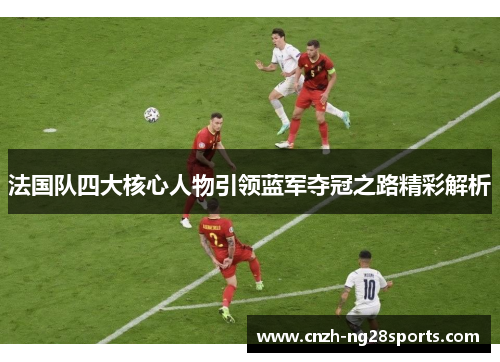法国队四大核心人物引领蓝军夺冠之路精彩解析