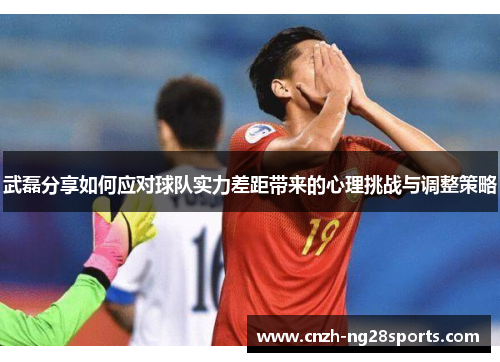 武磊分享如何应对球队实力差距带来的心理挑战与调整策略