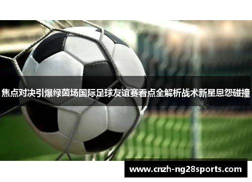 焦点对决引爆绿茵场国际足球友谊赛看点全解析战术新星恩怨碰撞